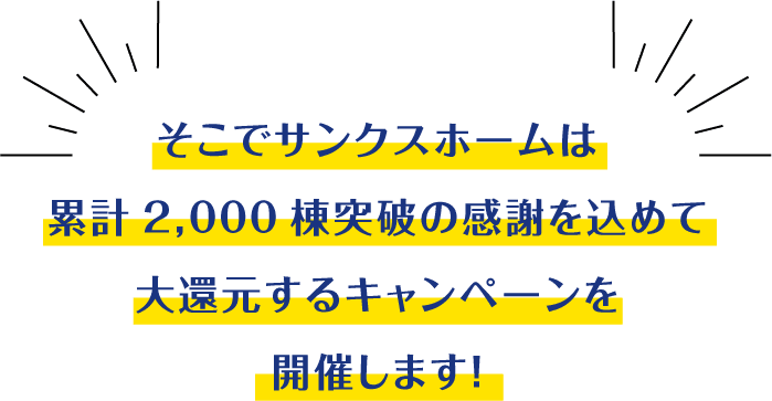 そこでサンクスホームは累計2,000棟突破の感謝を込めて大還元するキャンペーンを開催します！