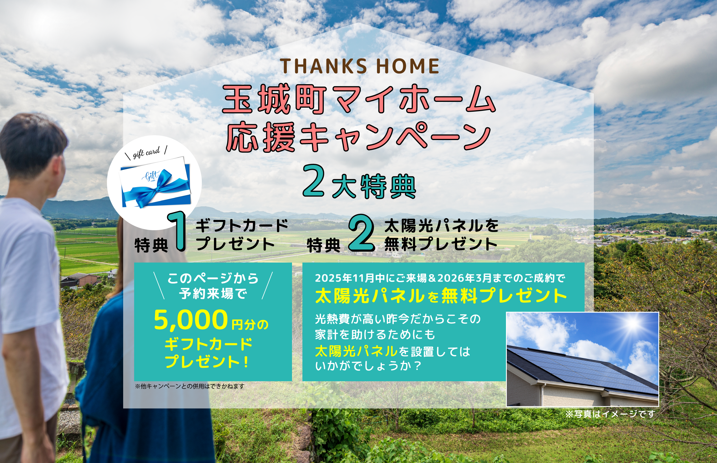玉城町マイホーム応援キャンペーン 2大特典 特典1 このページから予約来場で5,000円分のギフトカードプレゼント！ 特典2 2025年11月中にご来場＆2026年3月までのご成約で太陽光パネルを無料プレゼント 光熱費が髙い昨今だからこその家計を助けるためにも太陽光パネルを設置してはいかがでしょうか？