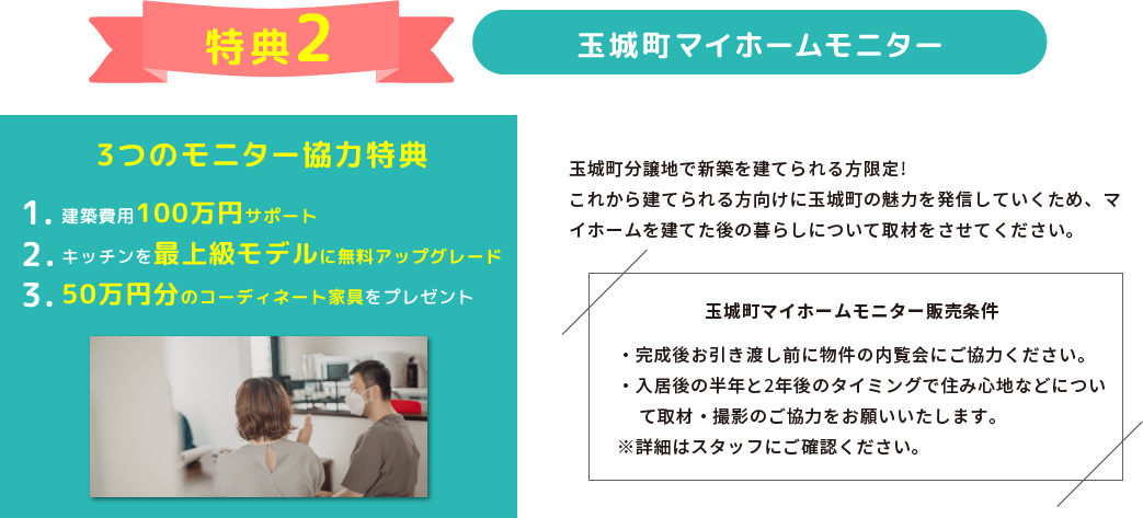 特典2 玉城町マイホームモニター 3つのモニター協力特典 1.建築費用100万円サポート 2.キッチンを最上級モデルに無料アップグレード 3.50万円分のコーディネート家具をプレゼント 玉城町分譲地で新築を建てられる方限定!これから建てられる方向けに玉城町の魅力を発信していくため、マイホームを建てた後の暮らしについて取材をさせてください。玉城町マイホームモニター販売条件 ・完成後お引き渡し前に物件の内覧会にご協力ください。・入居後の半年と2年後のタイミングで住み心地などについて取材・撮影のご協力をお願いいたします。※詳細はスタッフにご確認ください。