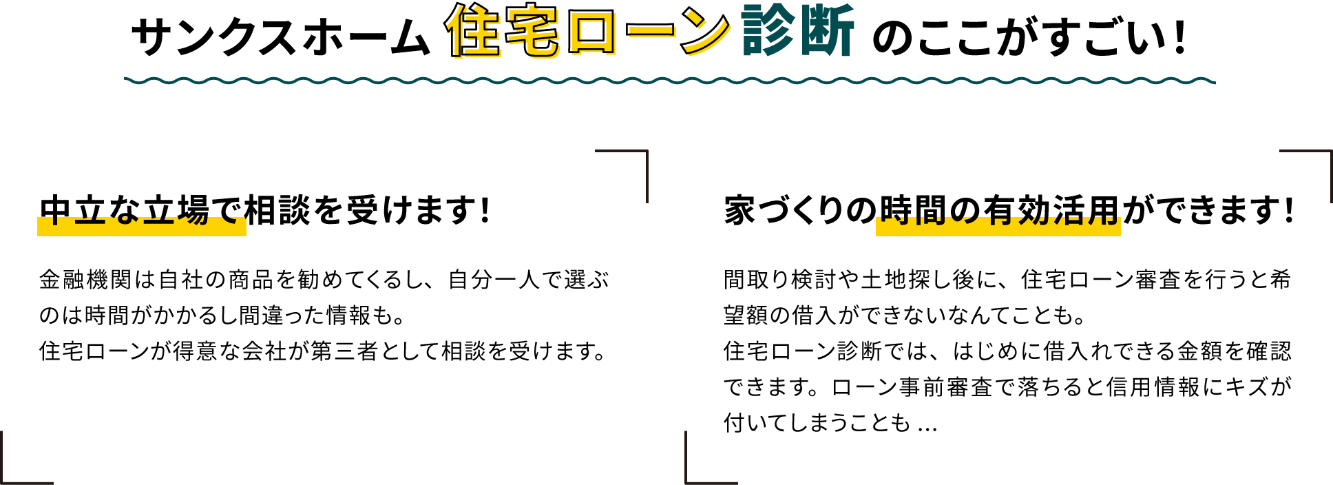 住宅ローン診断のここがすごい！ 中立な立場で相談を受けます！ 金融機関は自社の商品を勧めてくるし、自分一人で選ぶのは時間がかかるし間違った情報も。住宅ローンが得意な会社が第三者として相談を受けます。家づくりの時間の有効活用ができます！間取り検討や土地探し後に、住宅ローン審査を行うと希望額の借入ができないなんてことも。
              住宅ローン診断では、はじめに借入れできる金額を確認できます。ローン事前審査で落ちると信用情報にキズが付いてしまうことも...